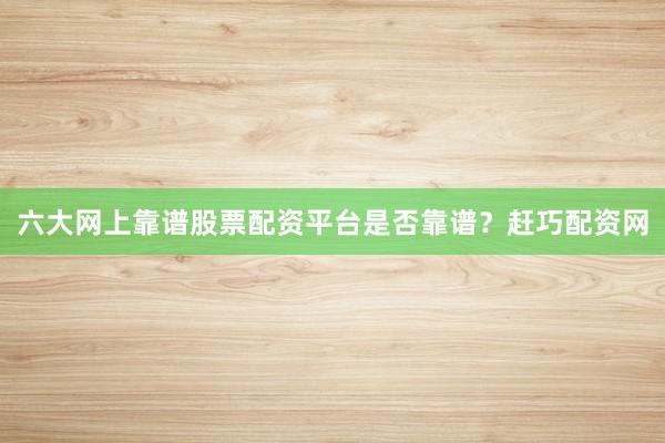 六大网上靠谱股票配资平台是否靠谱？赶巧配资网