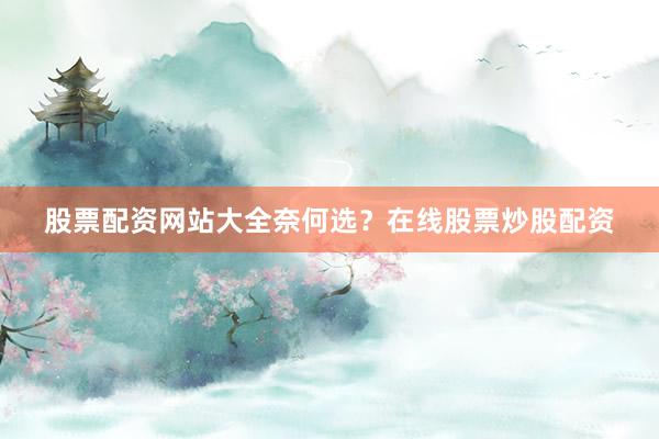 股票配资网站大全奈何选？在线股票炒股配资