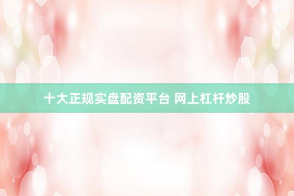 十大正规实盘配资平台 网上杠杆炒股