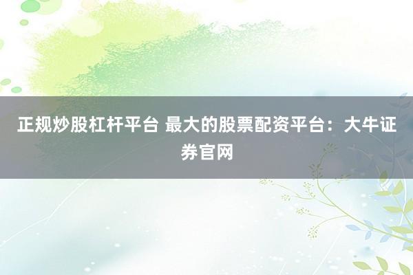 正规炒股杠杆平台 最大的股票配资平台：大牛证券官网