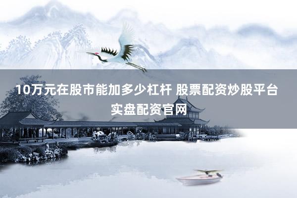 10万元在股市能加多少杠杆 股票配资炒股平台 实盘配资官网