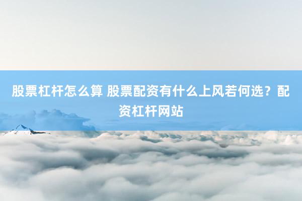 股票杠杆怎么算 股票配资有什么上风若何选？配资杠杆网站