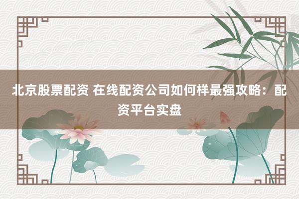 北京股票配资 在线配资公司如何样最强攻略：配资平台实盘