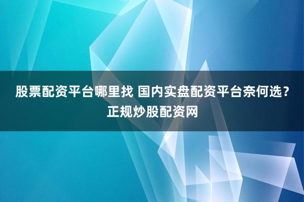 股票配资平台哪里找 国内实盘配资平台奈何选？正规炒股配资网