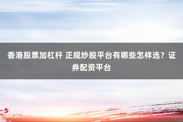 香港股票加杠杆 正规炒股平台有哪些怎样选？证券配资平台