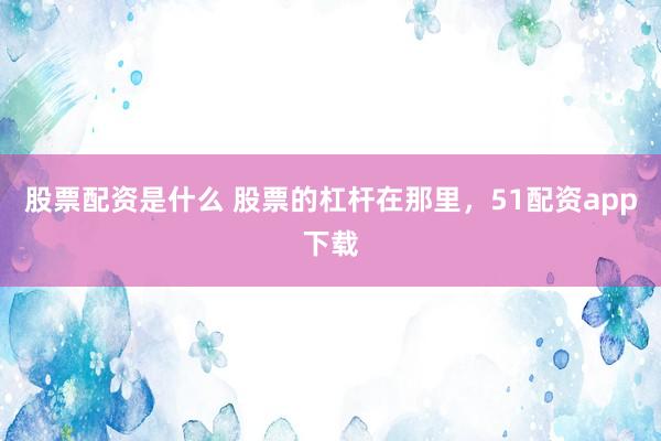 股票配资是什么 股票的杠杆在那里，51配资app下载