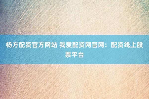杨方配资官方网站 我爱配资网官网：配资线上股票平台