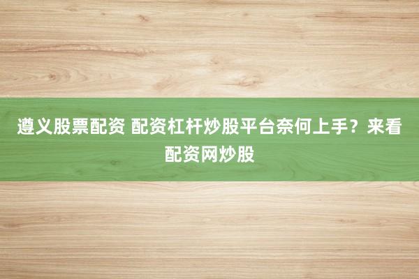 遵义股票配资 配资杠杆炒股平台奈何上手？来看配资网炒股