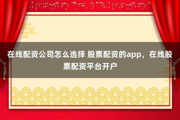 在线配资公司怎么选择 股票配资的app，在线股票配资平台开户