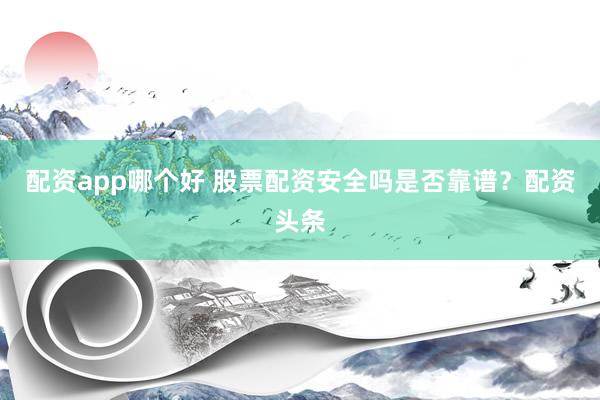 配资app哪个好 股票配资安全吗是否靠谱？配资头条