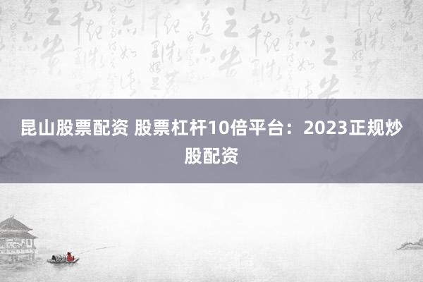 昆山股票配资 股票杠杆10倍平台：2023正规炒股配资