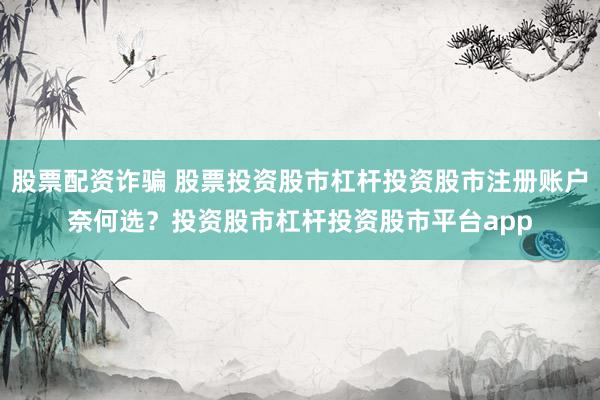 股票配资诈骗 股票投资股市杠杆投资股市注册账户奈何选？投资股市杠杆投资股市平台app