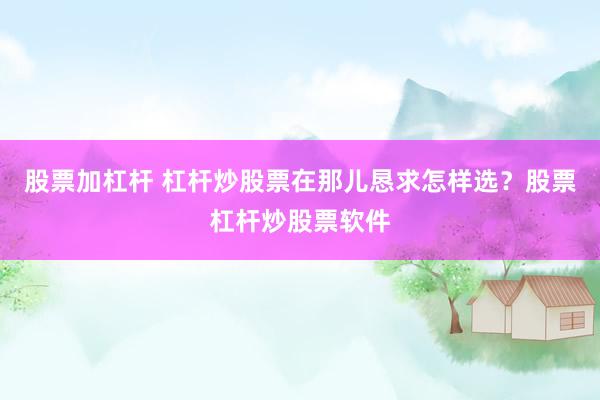 股票加杠杆 杠杆炒股票在那儿恳求怎样选？股票杠杆炒股票软件