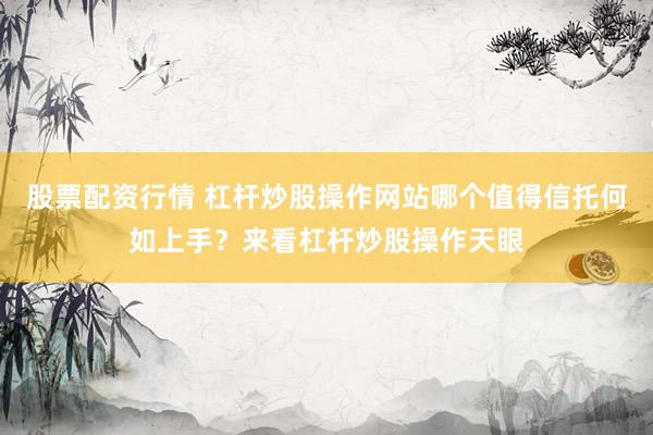 股票配资行情 杠杆炒股操作网站哪个值得信托何如上手？来看杠杆炒股操作天眼
