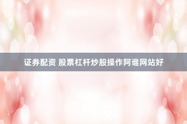 证券配资 股票杠杆炒股操作阿谁网站好