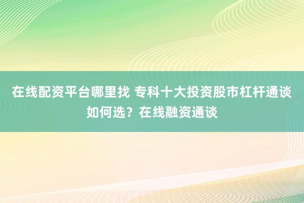 在线配资平台哪里找 专科十大投资股市杠杆通谈如何选？在线融资通谈