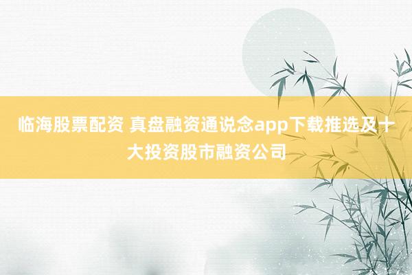 临海股票配资 真盘融资通说念app下载推选及十大投资股市融资公司