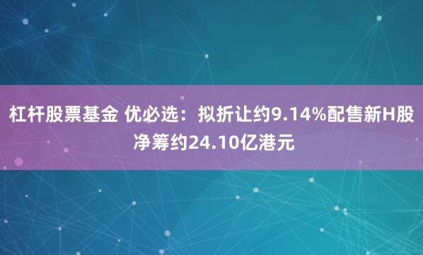 杠杆股票基金 优必选：拟折让约9.14%配售新H股 净筹约24.10亿港元
