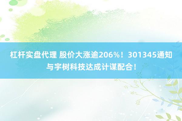杠杆实盘代理 股价大涨逾206%！301345通知与宇树科技达成计谋配合！