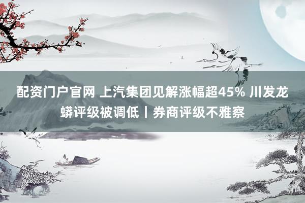 配资门户官网 上汽集团见解涨幅超45% 川发龙蟒评级被调低丨券商评级不雅察