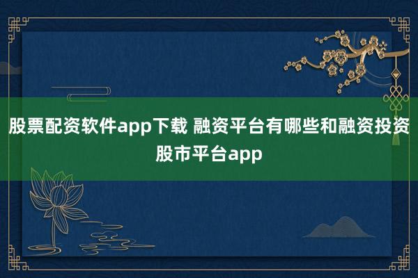 股票配资软件app下载 融资平台有哪些和融资投资股市平台app