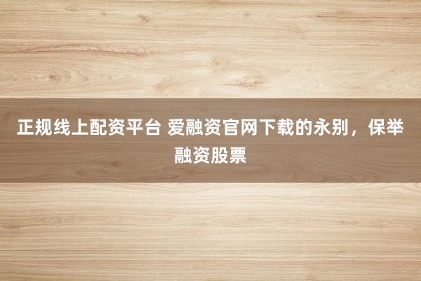 正规线上配资平台 爱融资官网下载的永别，保举融资股票