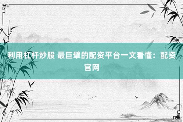 利用杠杆炒股 最巨擘的配资平台一文看懂：配资官网