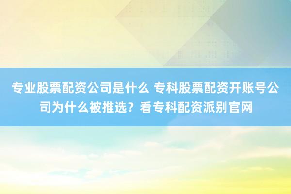 专业股票配资公司是什么 专科股票配资开账号公司为什么被推选？看专科配资派别官网
