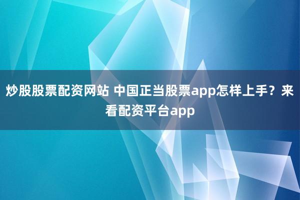 炒股股票配资网站 中国正当股票app怎样上手？来看配资平台app