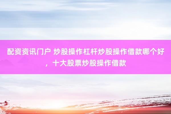 配资资讯门户 炒股操作杠杆炒股操作借款哪个好，十大股票炒股操作借款