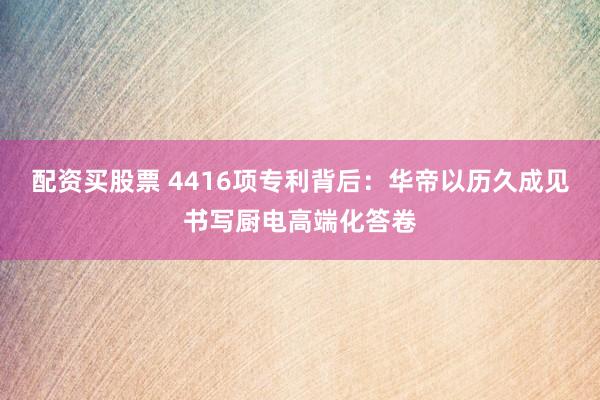 配资买股票 4416项专利背后：华帝以历久成见书写厨电高端化答卷