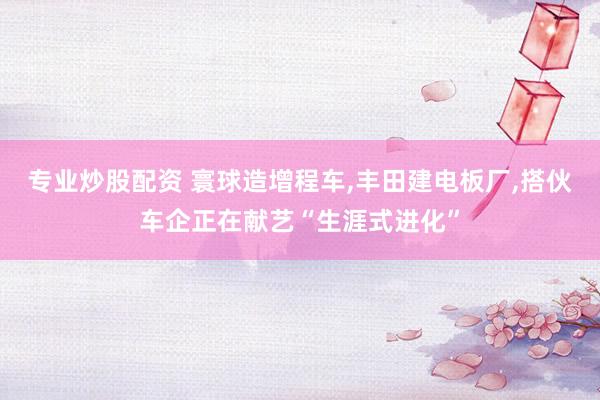 专业炒股配资 寰球造增程车，丰田建电板厂，搭伙车企正在献艺“生涯式进化”