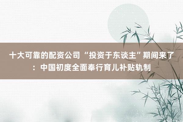 十大可靠的配资公司 “投资于东谈主”期间来了：中国初度全面奉行育儿补贴轨制