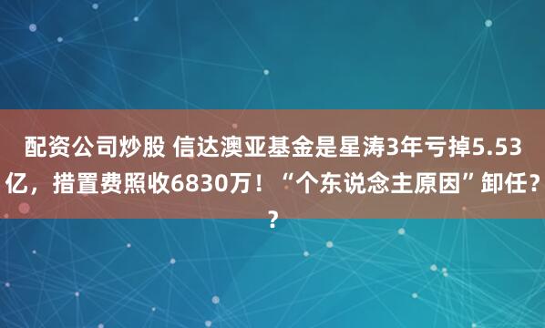 配资公司炒股 信达澳亚基金是星涛3年亏掉5.53亿，措置费照收6830万！“个东说念主原因”卸任？