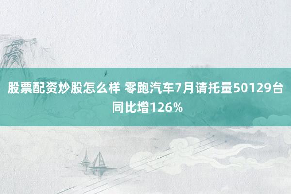 股票配资炒股怎么样 零跑汽车7月请托量50129台 同比增126%