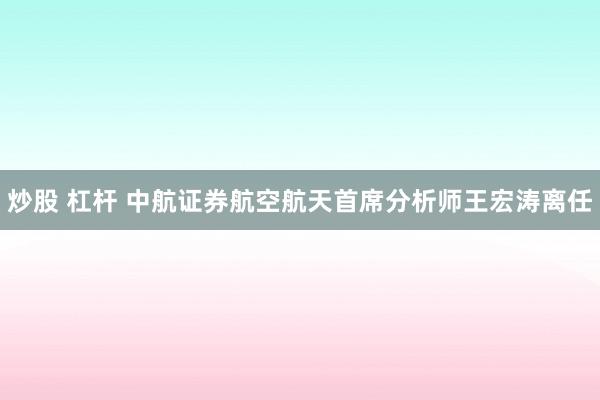 炒股 杠杆 中航证券航空航天首席分析师王宏涛离任