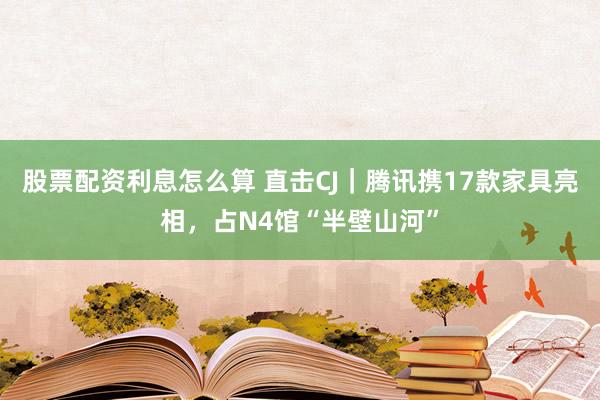 股票配资利息怎么算 直击CJ｜腾讯携17款家具亮相，占N4馆“半壁山河”