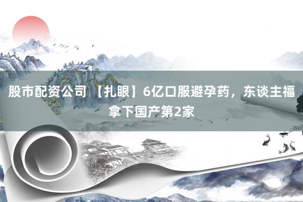 股市配资公司 【扎眼】6亿口服避孕药，东谈主福拿下国产第2家