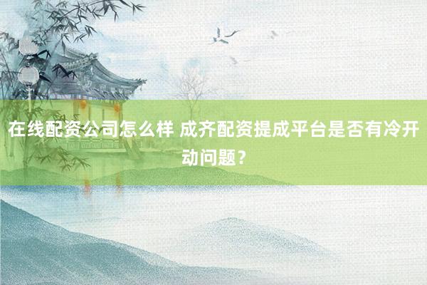在线配资公司怎么样 成齐配资提成平台是否有冷开动问题？