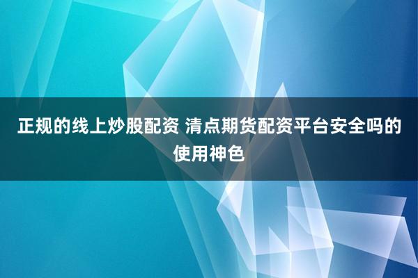 正规的线上炒股配资 清点期货配资平台安全吗的使用神色