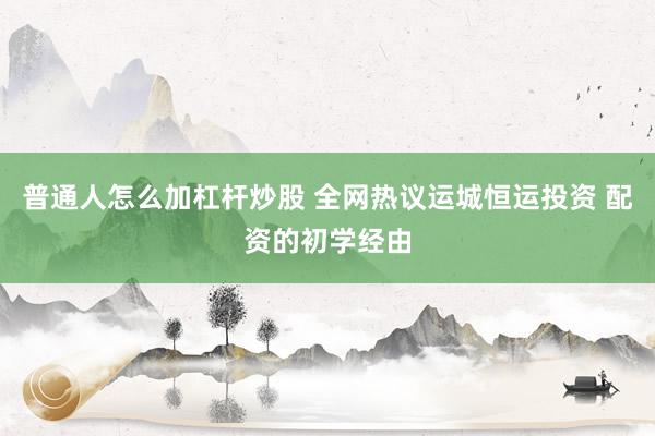 普通人怎么加杠杆炒股 全网热议运城恒运投资 配资的初学经由