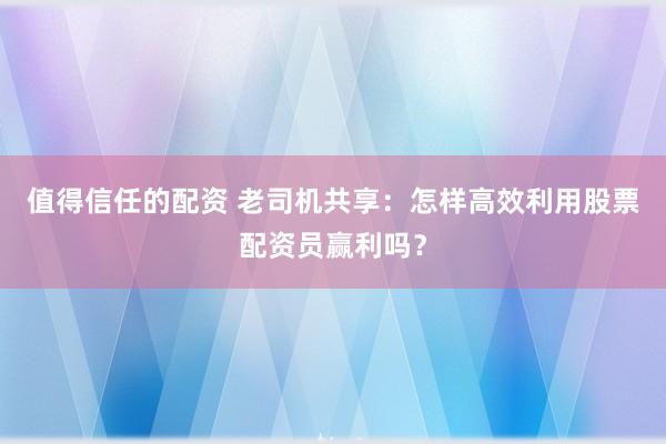 值得信任的配资 老司机共享：怎样高效利用股票配资员赢利吗？