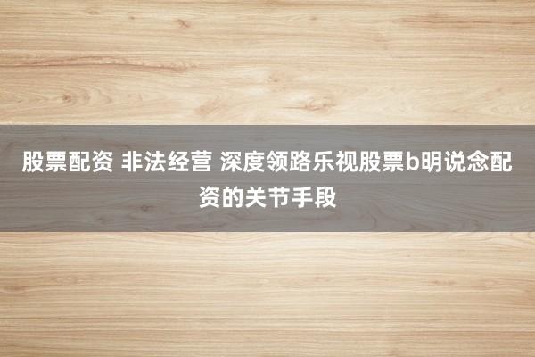 股票配资 非法经营 深度领路乐视股票b明说念配资的关节手段