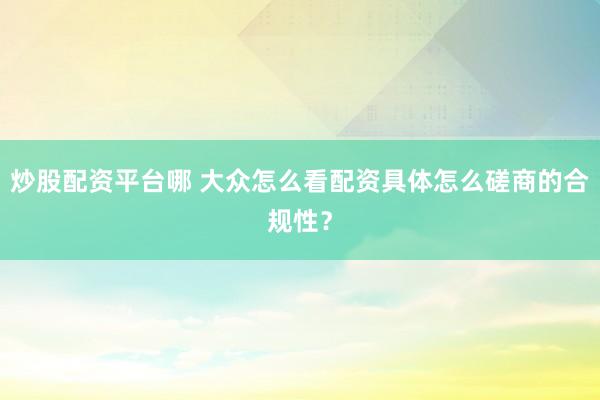 炒股配资平台哪 大众怎么看配资具体怎么磋商的合规性？