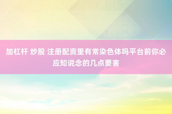 加杠杆 炒股 注册配资里有常染色体吗平台前你必应知说念的几点要害