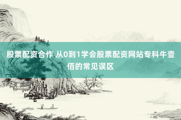 股票配资合作 从0到1学会股票配资网站专科牛壹佰的常见误区