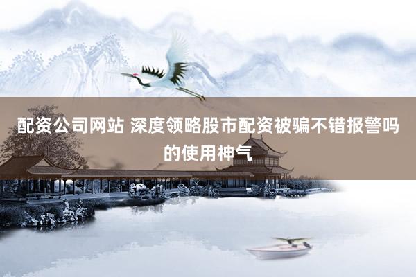 配资公司网站 深度领略股市配资被骗不错报警吗的使用神气