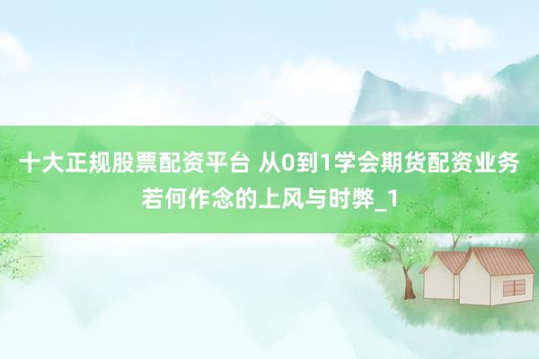 十大正规股票配资平台 从0到1学会期货配资业务若何作念的上风与时弊_1