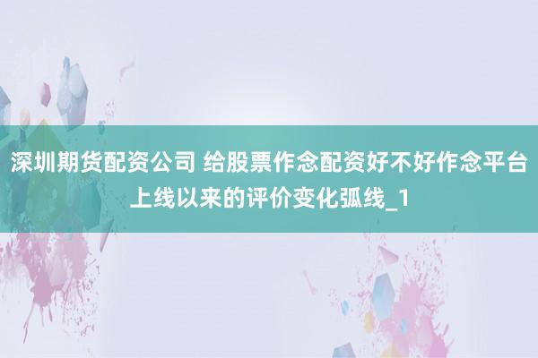 深圳期货配资公司 给股票作念配资好不好作念平台上线以来的评价变化弧线_1