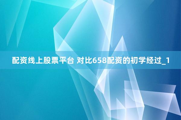配资线上股票平台 对比658配资的初学经过_1